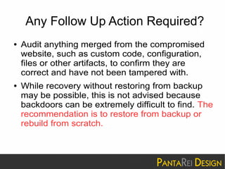 Any Follow Up Action Required? 
● Audit anything merged from the compromised 
website, such as custom code, configuration, 
files or other artifacts, to confirm they are 
correct and have not been tampered with. 
● While recovery without restoring from backup 
may be possible, this is not advised because 
backdoors can be extremely difficult to find. The 
recommendation is to restore from backup or 
rebuild from scratch. 
 