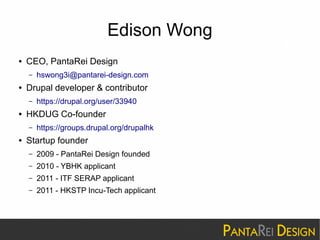 Edison Wong 
● CEO, PantaRei Design 
– hswong3i@pantarei-design.com 
● Drupal developer & contributor 
– https://drupal.org/user/33940 
● HKDUG Co-founder 
– https://groups.drupal.org/drupalhk 
● Startup founder 
– 2009 - PantaRei Design founded 
– 2010 - YBHK applicant 
– 2011 - ITF SERAP applicant 
– 2011 - HKSTP Incu-Tech applicant 
 