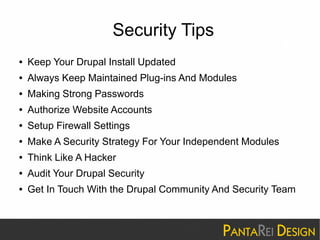 Security Tips 
● Keep Your Drupal Install Updated 
● Always Keep Maintained Plug-ins And Modules 
● Making Strong Passwords 
● Authorize Website Accounts 
● Setup Firewall Settings 
● Make A Security Strategy For Your Independent Modules 
● Think Like A Hacker 
● Audit Your Drupal Security 
● Get In Touch With the Drupal Community And Security Team 
 