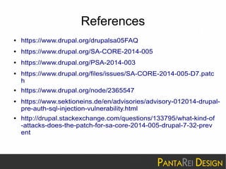 References 
● https://www.drupal.org/drupalsa05FAQ 
● https://www.drupal.org/SA-CORE-2014-005 
● https://www.drupal.org/PSA-2014-003 
● https://www.drupal.org/files/issues/SA-CORE-2014-005-D7.patc 
h 
● https://www.drupal.org/node/2365547 
● https://www.sektioneins.de/en/advisories/advisory-012014-drupal-pre- 
auth-sql-injection-vulnerability.html 
● http://drupal.stackexchange.com/questions/133795/what-kind-of 
-attacks-does-the-patch-for-sa-core-2014-005-drupal-7-32-prev 
ent 
 