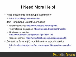 I Need More Help! 
● Read documents from Drupal Community 
– https://drupal.org/documentation 
● Join Hong Kong Drupal User Group 
– Event organizing: http://www.meetup.com/drupalhk 
– Technological discussion: https://groups.drupal.org/drupalhk 
– Business connection: 
http://www.linkedin.com/groups/?gid=6644792 
– General sharing: https://www.facebook.com/groups/drupalhk 
● Contact us for one (1) month free-trial support service 
– http://pantarei-design.com/services/support/#support-service-plan 
s 
 