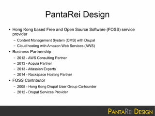 PantaRei Design 
● Hong Kong based Free and Open Source Software (FOSS) service 
provider 
– Content Management System (CMS) with Drupal 
– Cloud hosting with Amazon Web Services (AWS) 
● Business Partnership 
– 2012 - AWS Consulting Partner 
– 2013 - Acquia Partner 
– 2013 - Atlassian Experts 
– 2014 - Rackspace Hosting Partner 
● FOSS Contributor 
– 2008 - Hong Kong Drupal User Group Co-founder 
– 2012 - Drupal Services Provider 
 