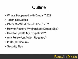 Outline 
● What's Happened with Drupal 7.32? 
● Technical Details 
● OMG! So What Should I Do for It? 
● How to Restore My (Hacked) Drupal Site? 
● How to Update My Drupal Site? 
● Any Follow Up Action Required? 
● Is Drupal Secure? 
● Security Tips 
 
