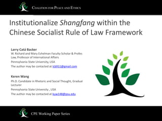 Institutionalize Shangfang within the
Chinese Socialist Rule of Law Framework
Larry Catá Backer
W. Richard and Mary Eshelman Faculty Scholar & Professor of
Law, Professor of International Affairs
Pennsylvania State University, USA
The author may be contacted at lcb911@gmail.com
Keren Wang
Ph.D. Candidate in Rhetoric and Social Thought, Graduate
Lecturer
Pennsylvania State University , USA
The author may be contacted at kuw148@psu.edu
CPE Working Paper Series
COALITION FOR PEACE AND ETHICS
 