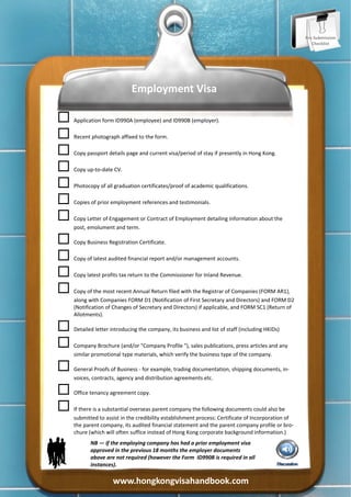 Pre‐Submission 
                                                                                                          Checklist 




                              Employment Visa 


 Application form ID990A (employee) and ID990B (employer). 


 Recent photograph affixed to the form. 


 Copy passport details page and current visa/period of stay if presently in Hong Kong. 


 Copy up‐to‐date CV. 


 Photocopy of all graduation certificates/proof of academic qualifications. 


 Copies of prior employment references and testimonials. 


 Copy Letter of Engagement or Contract of Employment detailing information about the 
      post, emolument and term. 


 Copy Business Registration Certificate. 


 Copy of latest audited financial report and/or management accounts. 


 Copy latest profits tax return to the Commissioner for Inland Revenue. 


 Copy of the most recent Annual Return filed with the Registrar of Companies (FORM AR1), 
      along with Companies FORM D1 (Notification of First Secretary and Directors) and FORM D2 
      (Notification of Changes of Secretary and Directors) if applicable, and FORM SC1 (Return of 
      Allotments). 


 Detailed letter introducing the company, its business and list of staff (including HKIDs) 


 Company Brochure (and/or "Company Profile "), sales publications, press articles and any 
      similar promotional type materials, which verify the business type of the company.  


 General Proofs of Business ‐ for example, trading documentation, shipping documents, in‐
      voices, contracts, agency and distribution agreements etc. 


 Office tenancy agreement copy. 


 If there is a substantial overseas parent company the following documents could also be 
      submitted to assist in the credibility establishment process: Certificate of Incorporation of 
      the parent company, its audited financial statement and the parent company profile or bro‐
      chure (which will often suffice instead of Hong Kong corporate background information.) 
             NB — if the employing company has had a prior employment visa 
             approved in the previous 18 months the employer documents 
             above are not required (however the Form  ID990B is required in all 
             instances). 

                      www.hongkongvisahandbook.com 
 