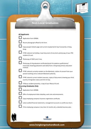 Pre‐Submission 
                                                                                          Checklist 




                     Non‐Local Graduates  


All Applicants 


 Application form ID990A. 


 Recent photograph affixed to the form. 


 Copy passport details page and current visa/period of stay if presently in Hong 
      Kong. 


 If PRC national not holding  travel document of any kind a photocopy of your PRC 
      resident ID card. 


 Photocopy of HKID card, if any. 


 Photocopy of all graduation certificates/proof of academic qualifications/
      transcripts showing graduation (and date) from a Hong Kong tertiary education 
      institute. 


 If PRC national currently resident on the Mainland, a letter of consent from your 
      present working unit or relevant Mainland authority. 


 If PRC national current resident overseas, copies of documents showing your third 
      country immigration status and limit of stay. 


 If Macau resident presently, a copy of your Macau ID card. 
Returning Graduates Only 


 Application form ID990B. 


 Offer of employment letter detailing  work role and emoluments. 


 Copy employing company’s business registration certificate. 


 Latest audited financial statements, management accounts or profits tax return. 


 If the employing company is less than 12 months old, a detailed business plan. 




                www.hongkongvisahandbook.com 
 
