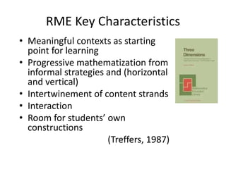 RME Key Characteristics
• Meaningful contexts as starting
point for learning
• Progressive mathematization from
informal strategies and (horizontal
and vertical)
• Intertwinement of content strands
• Interaction
• Room for students’ own
constructions
(Treffers, 1987)
 