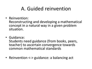 A. Guided reinvention
• Reinvention:
Reconstructing and developing a mathematical
concept in a natural way in a given problem
situation.
• Guidance:
Students need guidance (from books, peers,
teacher) to ascertain convergence towards
common mathematical standards
• Reinvention <-> guidance: a balancing act
 