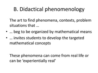 B. Didactical phenomenology
The art to find phenomena, contexts, problem
situations that …
• … beg to be organized by mathematical means
• … invites students to develop the targeted
mathematical concepts
These phenomena can come from real life or
can be ‘experientially real’
 