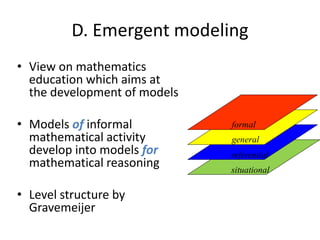 D. Emergent modeling
• View on mathematics
education which aims at
the development of models
• Models of informal
mathematical activity
develop into models for
mathematical reasoning
• Level structure by
Gravemeijer
situational
referential
general
formal
 