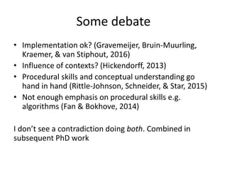 Some debate
• Implementation ok? (Gravemeijer, Bruin-Muurling,
Kraemer, & van Stiphout, 2016)
• Influence of contexts? (Hickendorff, 2013)
• Procedural skills and conceptual understanding go
hand in hand (Rittle-Johnson, Schneider, & Star, 2015)
• Not enough emphasis on procedural skills e.g.
algorithms (Fan & Bokhove, 2014)
I don’t see a contradiction doing both. Combined in
subsequent PhD work
 