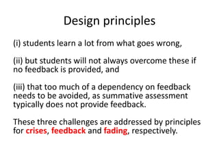 Design principles
(i) students learn a lot from what goes wrong,
(ii) but students will not always overcome these if
no feedback is provided, and
(iii) that too much of a dependency on feedback
needs to be avoided, as summative assessment
typically does not provide feedback.
These three challenges are addressed by principles
for crises, feedback and fading, respectively.
 
