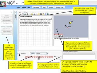 The
environment
stores student
work.
Separate
‘schools’ can
have several
classes.
This is the ‘edit’ mode of the
environment : this c-book is
about planets
c-books can have several pages:
each circle indicates a page. Other
options are available as well
C-book pages can have random
elements, like random values.
Pages consist of ‘widgets’, which can
range from simple text to simulations
(here: Cinderella). Some widgets can
give automatic feedback.
The MC-squared project aims aims to design and develop a new genre of
creative, authorable e-book, which the project calls 'the c-book
MC-squared platform based on Utrecht
University’s ‘Digital Mathematics
Environment’ (now Numworx).
https://app.dwo.nl/en/student/
 