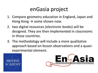 enGasia project
1. Compare geometry education in England, Japan and
Hong Kong → some shown now.
2. two digital resources (electronic books) will be
designed. They are then implemented in classrooms
in those countries.
3. The methodology will include a more qualitative
approach based on lesson observations and a quasi-
experimental element.
 
