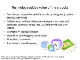 Technology-added value of the c-books
• Creative and interactive activities made by designers (creative
process authoring)
• Collaboration within CoI between designers, teachers and
computer scientists. Feeds into DA component (see later
section)
• Interactivity: feedback design
• More than one widget factories used
• All student data stored
• Sum is more than the parts…
Bokhove, C., (in press). Using technology for digital maths textbooks: More than the sum of the parts.
International Journal for Technology in Mathematics Education.
 