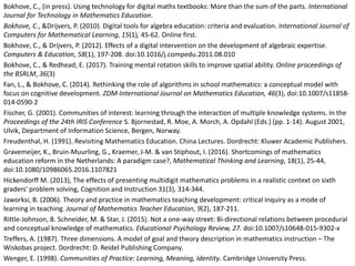 Bokhove, C., (in press). Using technology for digital maths textbooks: More than the sum of the parts. International
Journal for Technology in Mathematics Education.
Bokhove, C., &Drijvers, P. (2010). Digital tools for algebra education: criteria and evaluation. International Journal of
Computers for Mathematical Learning, 15(1), 45-62. Online first.
Bokhove, C., & Drijvers, P. (2012). Effects of a digital intervention on the development of algebraic expertise.
Computers & Education, 58(1), 197-208. doi:10.1016/j.compedu.2011.08.010
Bokhove, C., & Redhead, E. (2017). Training mental rotation skills to improve spatial ability. Online proceedings of
the BSRLM, 36(3)
Fan, L., & Bokhove, C. (2014). Rethinking the role of algorithms in school mathematics: a conceptual model with
focus on cognitive development. ZDM-International Journal on Mathematics Education, 46(3), doi:10.1007/s11858-
014-0590-2
Fischer, G. (2001). Communities of interest: learning through the interaction of multiple knowledge systems. In the
Proceedings of the 24th IRIS Conference S. Bjornestad, R. Moe, A. Morch, A. Opdahl (Eds.) (pp. 1-14). August 2001,
Ulvik, Department of Information Science, Bergen, Norway.
Freudenthal, H. (1991). Revisiting Mathematics Education. China Lectures. Dordrecht: Kluwer Academic Publishers.
Gravemeijer, K., Bruin-Muurling, G., Kraemer, J-M. & van Stiphout, I. (2016). Shortcomings of mathematics
education reform in the Netherlands: A paradigm case?, Mathematical Thinking and Learning, 18(1), 25-44,
doi:10.1080/10986065.2016.1107821
Hickendorff M. (2013), The effects of presenting multidigit mathematics problems in a realistic context on sixth
graders' problem solving, Cognition and Instruction 31(3), 314-344.
Jaworksi, B. (2006). Theory and practice in mathematics teaching development: critical inquiry as a mode of
learning in teaching. Journal of Mathematics Teacher Education, 9(2), 187-211.
Rittle-Johnson, B. Schneider, M. & Star, J. (2015). Not a one-way street: Bi-directional relations between procedural
and conceptual knowledge of mathematics. Educational Psychology Review, 27. doi:10.1007/s10648-015-9302-x
Treffers, A. (1987). Three dimensions. A model of goal and theory description in mathematics instruction – The
Wiskobas project. Dordrecht: D. Reidel Publishing Company.
Wenger, E. (1998). Communities of Practice: Learning, Meaning, Identity. Cambridge University Press.
 