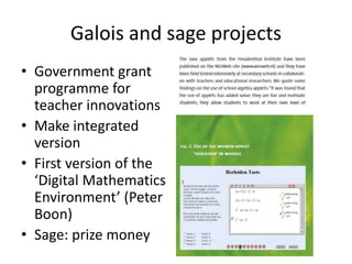 Galois and sage projects
• Government grant
programme for
teacher innovations
• Make integrated
version
• First version of the
‘Digital Mathematics
Environment’ (Peter
Boon)
• Sage: prize money
 