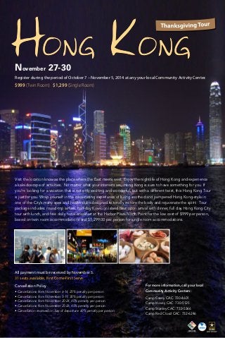 November 27-30 
Register during the period of October 7 – November 5, 2014 at any your local Community Activity Center. 
$999 (Twin Room) $1,299 (Single Room) 
Visit the location know as the place where the East meets west. Enjoy the nightlife of Hong Kong and experience 
a kaleidoscope of activities. No matter what your interests are, Hong Kong is sure to have something for you. If 
you’re looking for a vacation that is not only exciting and wonderful, but with a different twist, this Hong Kong Tour 
is just for you. Wrap yourself in the intoxicating experience of being soothed and pampered Hong Kong-style in 
one of the City’s many spas and health clubs designed to totally restore the body and rejuvenate the spirit. Tour 
package includes: round-trip airfare, half-day Kowloon Island tour upon arrival with dinner, full day Hong Kong City 
tour with lunch, and free daily hotel breakfast at the Harbor Plaza North Point for the low cost of $999 per person, 
based on twin room accommodations and $1,299.00 per person for single room accommodations. 
Cancellation Policy 
• Cancellations from November 6-14, 25% penalty per person 
• Cancellations from November 5-19, 30% penalty per person 
• Cancellations from November 20-24, 40% penalty per person 
• Cancellations from November 25-26, 45% penalty per person 
• Cancellation received on day of departure: 60% penalty per person 
For more information, call your local 
Community Activity Centers: 
Camp Casey CAC: 730-4601 
Camp Hovey CAC: 730-5125 
Camp Stanley CAC: 732-5366 
Camp Red Cloud CAC: 732-6246 
All payment must be received by November 5. 
31 seats available, First Come-First Serve. 
