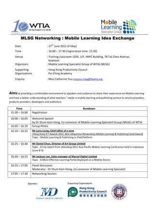 MLSG Networking : Mobile Learning Idea Exchange
     Date                         : 17th June 2011 (Friday)
     Time                         : 16:00 – 17:30 (registration time: 15:30)
     Venue                        : Training classroom 1026, 1/F, HKPC Building, 78 Tat Chee Avenue,
                                    Kowloon.
     Organizers                   : Mobile Learning Specialist Group of WTIA (MLSG)
     Supporting                   : Hong Kong Productivity Council
     Organizations                  Pui Ching Academy
     Enquiry                      : Miss Catherine Tsui enquiry.mlsg@hkwtia.org



Aims at providing a comfortable environment to speakers and audience to share their experience on Mobile Learning
and have a better understanding of what teachers ’ needs in mobile learning and publishing service to service providers,
products providers, developers and publishers.

     Time                                                         Rundown
 15:30 – 16:00       Registration
 16:00 – 16:05       Welcome Speech
                     by Dr Shum Kam Hong, Co-convenor of Mobile Learning Specialist Group (MLSG) of WTIA
 16:05 – 16:10       Group Photo
 16:10 – 16:25       Mr Larry Leung, Chief Editor of e-zone
                     [Hong Kong ICT Awards 2011: Best Ubiquitous Networking (Mobile Learning & Publishing) Gold Award]
                     Topic : Mobile Learning & Publishing in iPad Platform

 16:25 – 16:40       Mr Daniel Chun, Director of Art Group Limited
                     Topic : A trip report from attending 2011 Asia Pacific Mobile Learning Conference held in Indonesia
                     (June 8-9)

 16:40 – 16:55       Mr Jackson Lee, Sales manager of Marvel Digital Limited
                     Topic : A More Effective Learning Portal Deployed on a Mobile Device

 16:55 – 17:05       Panel discussion
                     Moderator : Dr Shum Kam Hong, Co-convenor of Mobile Learning Specialist
 17:05 – 17:30       Networking Session
 