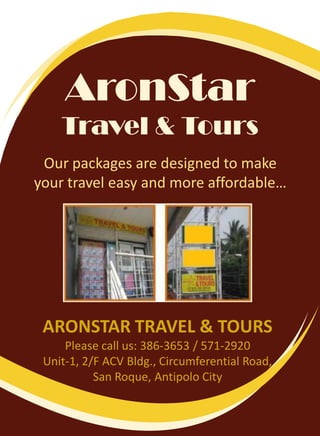 AronStarTravel & Tours Our packages are designed to make your travel easy and more affordable… ARONSTAR TRAVEL & TOURS Please call us: 386-3653 / 571-2920 Unit-1, 2/F ACV Bldg., Circumferential Road,  San Roque, Antipolo City 