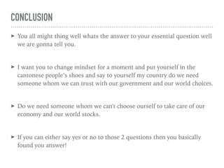 CONCLUSION
➤ You all might thing well whats the answer to your essential question well
we are gonna tell you.
➤ I want you to change mindset for a moment and put yourself in the
cantonese people’s shoes and say to yourself my country do we need
someone whom we can trust with our government and our world choices.
➤ Do we need someone whom we can't choose ourself to take care of our
economy and our world stocks.
➤ If you can either say yes or no to those 2 questions then you basically
found you answer!
 