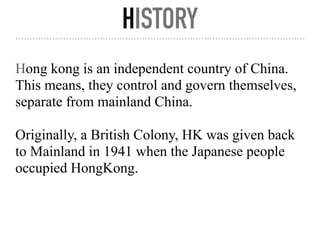 HISTORY
Hong kong is an independent country of China.
This means, they control and govern themselves,
separate from mainland China.
Originally, a British Colony, HK was given back
to Mainland in 1941 when the Japanese people
occupied HongKong.
 