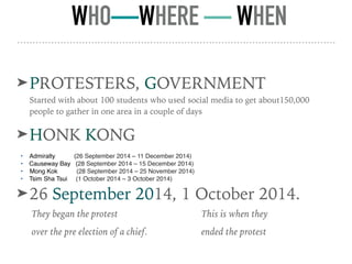 WHO—WHERE — WHEN
➤PROTESTERS, GOVERNMENT
Started with about 100 students who used social media to get about150,000
people to gather in one area in a couple of days
➤HONK KONG
• Admiralty (26 September 2014 – 11 December 2014)
• Causeway Bay (28 September 2014 – 15 December 2014)
• Mong Kok (28 September 2014 – 25 November 2014)
• Tsim Sha Tsui (1 October 2014 – 3 October 2014)
➤26 September 2014, 1 October 2014.
They began the protest
over the pre election of a chief.
This is when they
ended the protest
 