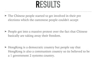 RESULTS
➤ The Chinese people started to get involved in their pre
elections which the cantonese people couldn't accept
➤ People got into a massive protest over the fact that Chinese
basically are taking away their freedom.
➤ HongKong is a democratic country but people say that
HongKong is also a communism country so its believed to be
a 1 government 2 systems country.
 