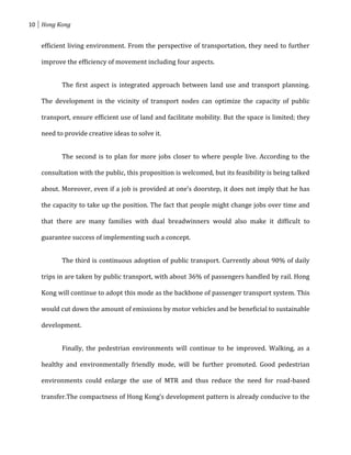 10 Hong Kong


   efficient living environment. From the perspective of transportation, they need to further

   improve the efficiency of movement including four aspects.


          The first aspect is integrated approach between land use and transport planning.

   The development in the vicinity of transport nodes can optimize the capacity of public

   transport, ensure efficient use of land and facilitate mobility. But the space is limited; they

   need to provide creative ideas to solve it.


          The second is to plan for more jobs closer to where people live. According to the

   consultation with the public, this proposition is welcomed, but its feasibility is being talked

   about. Moreover, even if a job is provided at one’s doorstep, it does not imply that he has

   the capacity to take up the position. The fact that people might change jobs over time and

   that there are many families with dual breadwinners would also make it difficult to

   guarantee success of implementing such a concept.


          The third is continuous adoption of public transport. Currently about 90% of daily

   trips in are taken by public transport, with about 36% of passengers handled by rail. Hong

   Kong will continue to adopt this mode as the backbone of passenger transport system. This

   would cut down the amount of emissions by motor vehicles and be beneficial to sustainable

   development.


          Finally, the pedestrian environments will continue to be improved. Walking, as a

   healthy and environmentally friendly mode, will be further promoted. Good pedestrian

   environments could enlarge the use of MTR and thus reduce the need for road-based

   transfer.The compactness of Hong Kong’s development pattern is already conducive to the
 