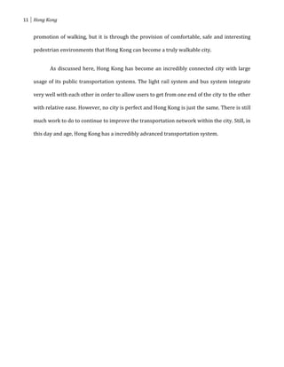 11 Hong Kong


   promotion of walking, but it is through the provision of comfortable, safe and interesting

   pedestrian environments that Hong Kong can become a truly walkable city.


          As discussed here, Hong Kong has become an incredibly connected city with large

   usage of its public transportation systems. The light rail system and bus system integrate

   very well with each other in order to allow users to get from one end of the city to the other

   with relative ease. However, no city is perfect and Hong Kong is just the same. There is still

   much work to do to continue to improve the transportation network within the city. Still, in

   this day and age, Hong Kong has a incredibly advanced transportation system.
 