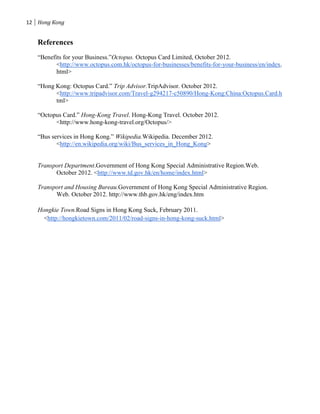 12 Hong Kong


   References
   “Benefits for your Business.”Octopus. Octopus Card Limited, October 2012.
          <http://www.octopus.com.hk/octopus-for-businesses/benefits-for-your-business/en/index.
          html>

   “Hong Kong: Octopus Card.” Trip Advisor.TripAdvisor. October 2012.
         <http://www.tripadvisor.com/Travel-g294217-c50890/Hong-Kong:China:Octopus.Card.h
         tml>

   “Octopus Card.” Hong-Kong Travel. Hong-Kong Travel. October 2012.
         <http://www.hong-kong-travel.org/Octopus/>

   “Bus services in Hong Kong.” Wikipedia.Wikipedia. December 2012.
          <http://en.wikipedia.org/wiki/Bus_services_in_Hong_Kong>


   Transport Department.Government of Hong Kong Special Administrative Region.Web.
         October 2012. <http://www.td.gov.hk/en/home/index.html>

   Transport and Housing Bureau.Government of Hong Kong Special Administrative Region.
         Web. October 2012. http://www.thb.gov.hk/eng/index.htm

   Hongkie Town.Road Signs in Hong Kong Suck, February 2011.
     <http://hongkietown.com/2011/02/road-signs-in-hong-kong-suck.html>
 