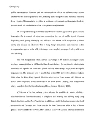 3 Hong Kong


  public transit system. The main goal is to reduce private vehicle use and encourage the use

  of other modes of transportation, thus, reducing traffic congestion and minimize emission

  from vehicles. This results in providing a healthier environment and improving local air

  quality, which are also concerns of HK Transportation Department.


         HK Transportation department set objectives in order to approach its goals; such as

  improving the transport infrastructure, promoting the use of public transit through

  improving their quality, managing land and road use, reduce traffic congestion, promote

  safety, and achieve for efficiency. One of Hong Kong’s remarkable achievements in the

  transportation system is the MTR; it is design to accomplish passengers’ safety, efficiency

  and reliability.


         The MTR Corporation which carries an average of 4.9 million passengers every

  weekday was established in 1975 as the Mass Transit Railway Corporation. Its mission is to

  construct and operate an urban rail system to help meet Hong Kong's public transport

  requirements. The Company was re-established as the MTR Corporation Limited in June

  2000 after the Hong Kong Special Administrative Region Government sold 23% of its

  issued share capital to private investors in an Initial Public Offering. MTR Corporation

  shares were listed on the Stock Exchange of Hong Kong on 5 October 2000.


         MTR is one of the best railway system all over the world for its safety, reliability,

  customer service and cost efficiency. It comprises nine railway lines serving Hong Kong

  Island, Kowloon and the New Territories. In addition, a Light Rail network serves the local

  communities of TuenMun and Yuen Long in the New Territories while a fleet of buses

  provide convenient feeder services. MTR also has an Airport Express, a fastest connection
 
