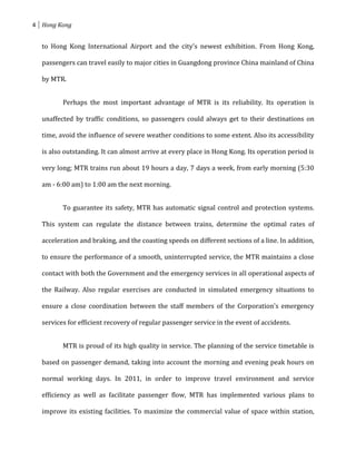 4 Hong Kong


  to Hong Kong International Airport and the city's newest exhibition. From Hong Kong,

  passengers can travel easily to major cities in Guangdong province China mainland of China

  by MTR.


         Perhaps the most important advantage of MTR is its reliability. Its operation is

  unaffected by traffic conditions, so passengers could always get to their destinations on

  time, avoid the influence of severe weather conditions to some extent. Also its accessibility

  is also outstanding. It can almost arrive at every place in Hong Kong. Its operation period is

  very long; MTR trains run about 19 hours a day, 7 days a week, from early morning (5:30

  am - 6:00 am) to 1:00 am the next morning.


         To guarantee its safety, MTR has automatic signal control and protection systems.

  This system can regulate the distance between trains, determine the optimal rates of

  acceleration and braking, and the coasting speeds on different sections of a line. In addition,

  to ensure the performance of a smooth, uninterrupted service, the MTR maintains a close

  contact with both the Government and the emergency services in all operational aspects of

  the Railway. Also regular exercises are conducted in simulated emergency situations to

  ensure a close coordination between the staff members of the Corporation's emergency

  services for efficient recovery of regular passenger service in the event of accidents.


         MTR is proud of its high quality in service. The planning of the service timetable is

  based on passenger demand, taking into account the morning and evening peak hours on

  normal working days. In 2011, in order to improve travel environment and service

  efficiency as well as facilitate passenger flow, MTR has implemented various plans to

  improve its existing facilities. To maximize the commercial value of space within station,
 