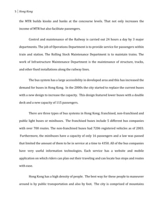 5 Hong Kong


  the MTR builds kiosks and banks at the concourse levels. That not only increases the

  income of MTR but also facilitate passengers.


         Control and maintenance of the Railway is carried out 24 hours a day by 3 major

  departments. The job of Operations Department is to provide service for passengers within

  train and station. The Rolling Stock Maintenance Department is to maintain trains. The

  work of Infrastructure Maintenance Department is the maintenance of structure, tracks,

  and other fixed installations along the railway lines.


         The bus system has a large accessibility in developed area and this has increased the

  demand for buses in Hong Kong. In the 2000s the city started to replace the current buses

  with a new design to increase the capacity. This design featured lower buses with a double

  deck and a new capacity of 115 passengers.


         There are three types of bus systems in Hong Kong; franchised, non-franchised and

  public light buses or minibuses. The franchised buses include 5 different bus companies

  with over 700 routes. The non-franchised buses had 7206 registered vehicles as of 2003.

   Furthermore, the minibuses have a capacity of only 16 passengers and a law was passed

  that limited the amount of them to be in service at a time to 4350. All of the bus companies

  have very useful information technologies. Each service has a website and mobile

  application on which riders can plan out their traveling and can locate bus stops and routes

  with ease.


         Hong Kong has a high density of people. The best way for these people to maneuver

  around is by public transportation and also by foot. The city is comprised of mountains
 