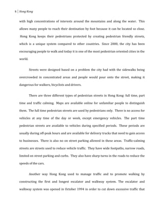 6 Hong Kong


  with high concentrations of interests around the mountains and along the water. This

  allows many people to reach their destination by foot because it can be located so close.

   Hong Kong keeps their pedestrians protected by creating pedestrian friendly streets,

  which is a unique system compared to other countries. Since 2000, the city has been

  encouraging people to walk and today it is one of the most pedestrian oriented cities in the

  world.


           Streets were designed based on a problem the city had with the sidewalks being

  overcrowded in concentrated areas and people would pour onto the street, making it

  dangerous for walkers, bicyclists and drivers.


           There are three different types of pedestrian streets in Hong Kong: full time, part

  time and traffic calming. Maps are available online for unfamiliar people to distinguish

  them. The full time pedestrian streets are used by pedestrians only. There is no access for

  vehicles at any time of the day or week, except emergency vehicles. The part time

  pedestrian streets are available to vehicles during specified periods. These periods are

  usually during off-peak hours and are available for delivery trucks that need to gain access

  to businesses. There is also no on street parking allowed in these areas. Traffic-calming

  streets are streets used to reduce vehicle traffic. They have wide footpaths, narrow roads,

  limited on street parking and curbs. They also have sharp turns in the roads to reduce the

  speeds of the cars.


           Another way Hong Kong used to manage traffic and to promote walking by

  constructing the first and longest escalator and walkway system. The escalator and

  walkway system was opened in October 1994 in order to cut down excessive traffic that
 