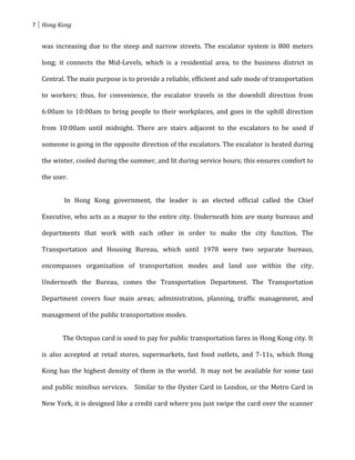 7 Hong Kong


  was increasing due to the steep and narrow streets. The escalator system is 800 meters

  long; it connects the Mid-Levels, which is a residential area, to the business district in

  Central. The main purpose is to provide a reliable, efficient and safe mode of transportation

  to workers; thus, for convenience, the escalator travels in the downhill direction from

  6:00am to 10:00am to bring people to their workplaces, and goes in the uphill direction

  from 10:00am until midnight. There are stairs adjacent to the escalators to be used if

  someone is going in the opposite direction of the escalators. The escalator is heated during

  the winter, cooled during the summer, and lit during service hours; this ensures comfort to

  the user.


         In Hong Kong government, the leader is an elected official called the Chief

  Executive, who acts as a mayor to the entire city. Underneath him are many bureaus and

  departments that work with each other in order to make the city function. The

  Transportation and Housing Bureau, which until 1978 were two separate bureaus,

  encompasses organization of transportation modes and land use within the city.

  Underneath the Bureau, comes the Transportation Department. The Transportation

  Department covers four main areas; administration, planning, traffic management, and

  management of the public transportation modes.


         The Octopus card is used to pay for public transportation fares in Hong Kong city. It

  is also accepted at retail stores, supermarkets, fast food outlets, and 7-11s, which Hong

  Kong has the highest density of them in the world. It may not be available for some taxi

  and public minibus services. Similar to the Oyster Card in London, or the Metro Card in

  New York, it is designed like a credit card where you just swipe the card over the scanner
 