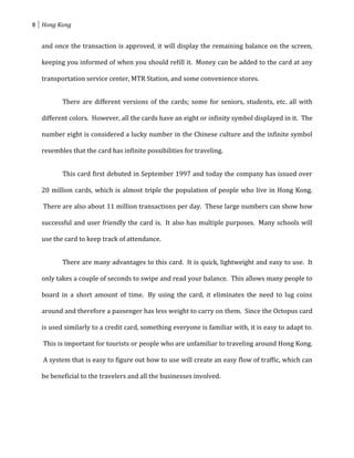 8 Hong Kong


  and once the transaction is approved, it will display the remaining balance on the screen,

  keeping you informed of when you should refill it. Money can be added to the card at any

  transportation service center, MTR Station, and some convenience stores.


         There are different versions of the cards; some for seniors, students, etc. all with

  different colors. However, all the cards have an eight or infinity symbol displayed in it. The

  number eight is considered a lucky number in the Chinese culture and the infinite symbol

  resembles that the card has infinite possibilities for traveling.


         This card first debuted in September 1997 and today the company has issued over

  20 million cards, which is almost triple the population of people who live in Hong Kong.

   There are also about 11 million transactions per day. These large numbers can show how

  successful and user friendly the card is. It also has multiple purposes. Many schools will

  use the card to keep track of attendance.


         There are many advantages to this card. It is quick, lightweight and easy to use. It

  only takes a couple of seconds to swipe and read your balance. This allows many people to

  board in a short amount of time. By using the card, it eliminates the need to lug coins

  around and therefore a passenger has less weight to carry on them. Since the Octopus card

  is used similarly to a credit card, something everyone is familiar with, it is easy to adapt to.

   This is important for tourists or people who are unfamiliar to traveling around Hong Kong.

   A system that is easy to figure out how to use will create an easy flow of traffic, which can

  be beneficial to the travelers and all the businesses involved.
 