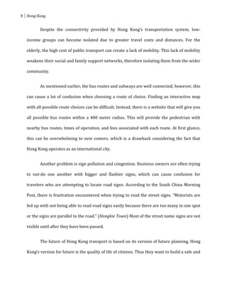 9 Hong Kong


         Despite the connectivity provided by Hong Kong’s transportation system, low-

  income groups can become isolated due to greater travel costs and distances. For the

  elderly, the high cost of public transport can create a lack of mobility. This lack of mobility

  weakens their social and family support networks, therefore isolating them from the wider

  community.


         As mentioned earlier, the bus routes and subways are well connected; however, this

  can cause a lot of confusion when choosing a route of choice. Finding an interactive map

  with all possible route choices can be difficult. Instead, there is a website that will give you

  all possible bus routes within a 400 meter radius. This will provide the pedestrian with

  nearby bus routes, times of operation, and fees associated with each route. At first glance,

  this can be overwhelming to new comers, which is a drawback considering the fact that

  Hong Kong operates as an international city.


         Another problem is sign pollution and congestion. Business owners are often trying

  to out-do one another with bigger and flashier signs, which can cause confusion for

  travelers who are attempting to locate road signs. According to the South China Morning

  Post, there is frustration encountered when trying to read the street signs. “Motorists are

  fed up with not being able to read road signs easily because there are too many in one spot

  or the signs are parallel to the road.” (Hongkie Town) Most of the street name signs are not

  visible until after they have been passed.


         The future of Hong Kong transport is based on its version of future planning. Hong

  Kong’s version for future is the quality of life of citizens. Thus they want to build a safe and
 