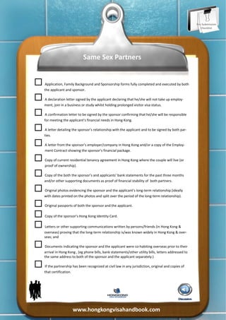 Pre‐Submission 
                                                                                                              Checklist 




                                Same Sex Partners 



 Application, Family Background and Sponsorship forms fully completed and executed by both 
      the applicant and sponsor. 


 A declaration letter signed by the applicant declaring that he/she will not take up employ‐
      ment, join in a business or study whilst holding prolonged visitor visa status. 


 A confirmation letter to be signed by the sponsor confirming that he/she will be responsible 
      for meeting the applicant’s financial needs in Hong Kong. 


 A letter detailing the sponsor’s relationship with the applicant and to be signed by both par‐
      ties. 


 A letter from the sponsor’s employer/company in Hong Kong and/or a copy of the Employ‐
      ment Contract showing the sponsor’s financial package. 


 Copy of current residential tenancy agreement in Hong Kong where the couple will live (or 
      proof of ownership). 


 Copy of the both the sponsor’s and applicants’ bank statements for the past three months 
      and/or other supporting documents as proof of financial stability of  both partners. 


 Original photos evidencing the sponsor and the applicant’s long‐term relationship (ideally 
      with dates printed on the photos and split over the period of the long‐term relationship). 


 Original passports of both the sponsor and the applicant. 


 Copy of the sponsor’s Hong Kong Identity Card. 


 Letters or other supporting communications written by persons/friends (in Hong Kong & 
      overseas) proving that the long‐term relationship is/was known widely in Hong Kong & over‐
      seas; and 


 Documents indicating the sponsor and the applicant were co‐habiting overseas prior to their 
      arrival in Hong Kong , (eg phone bills, bank statements/other utility bills, letters addressed to 
      the same address to both of the sponsor and the applicant separately.) 


 If the partnership has been recognized at civil law in any jurisdiction, original and copies of 
      that certification.  




                          www.hongkongvisahandbook.com 
 