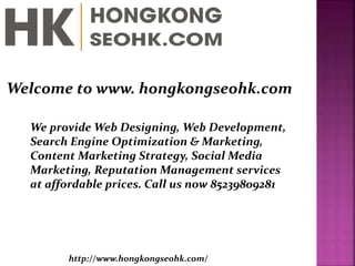Welcome to www. hongkongseohk.com
We provide Web Designing, Web Development,
Search Engine Optimization & Marketing,
Content Marketing Strategy, Social Media
Marketing, Reputation Management services
at affordable prices. Call us now 85239809281
http://www.hongkongseohk.com/
 
