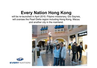 Every Nation Hong Kong
will be re-launched in April 2010. Filipino missionary, Gio Saynes,
will oversee the Pearl Delta region including Hong Kong, Macau
                 and another city in the mainland.
 