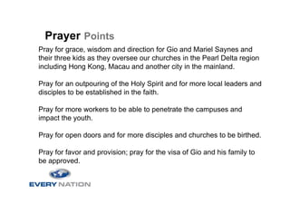 Prayer Points
Pray for grace, wisdom and direction for Gio and Mariel Saynes and
their three kids as they oversee our churches in the Pearl Delta region
including Hong Kong, Macau and another city in the mainland.

Pray for an outpouring of the Holy Spirit and for more local leaders and
disciples to be established in the faith.

Pray for more workers to be able to penetrate the campuses and
impact the youth.

Pray for open doors and for more disciples and churches to be birthed.

Pray for favor and provision; pray for the visa of Gio and his family to
be approved.
 