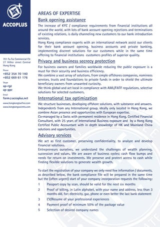 ACCOPLUS
701 Fu Fai Commercial Ctr
27 Hillier street Central
Hong Kong
Phone
+852 354 70 140
+852 669 61 176
Skype
ap-rge
ap-ppc
Email
form@accoplus.net
www.hongkongtaxfree.com
www.hongkongsocietes.com
AREAS OF EXPERTISE
Bank opening assistance
The increase of KYC / compliance requirements from financial institutions all
around the world, with lots of bank account opening rejections and terminations
of existing relations, is daily channeling new customers to our bank introduction
services.
Hong Kong compliance experts with an international network assist our clients
for their bank account opening, business accounts and private banking,
implementing discreet solutions for our customers while in the same time
offering to financial institutions customers profiles of superior quality.
Privacy and business secrecy protection
For business owners and families worldwide reducing the public exposure is a
must for their security and business efficiency.
We combine a vast array of solutions, from simple offshores companies, nominees
services, trusts and foundations to private funds in order to shield the ultimate
beneficiary owners from unwanted curiosity.
We think global and act local in compliance with AML/FATF regulations, selective
solutions for selected customers.
International tax optimization
We structure businesses, developing offshore solutions, with substance and answers.
Independents from any International group, ideally only located in Hong Kong, we
combine Asian presence and opportunities with European expertise.
Co-managed by a Swiss with permanent residence in Hong Kong, Certified Financial
Consultant, with 25 years of International Business exposure and by a Hong Kong
Certified Public Accountant with in depth knowledge of HK and Mainland China
solutions and opportunities.
Advisory services
We act as first customer, preserving confidentiality, to analyze and develop
financial solutions.
Entrepreneurs ourselves, we understand the challenges of wealth planning,
succession and values. We are aware of business cycles; cash flow bumps and
needs for return on investments. We preserve and protect access to cash while
finding flexible solutions to generate wealth growth.
To start the registration of your company we only need few information / documents,
as described below, the bank compliance file will be prepared in the same time
but the (often urgent) start of your company incorporation requests the following:
Passport copy by scan, should be valid for the next six months
Proof of billing, in Latin alphabet, with your name and address, less than 3
months old, for: electricity, gaz, phone or even better the last bank statement
CV/Resume of your professional experiences
Payment proof of minimum 50% of the package value
Selection of desired company names
1
2
3
4
5
 