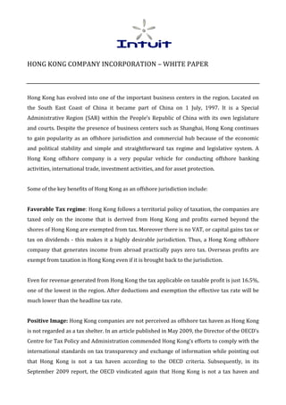 HONG	
  KONG	
  COMPANY	
  INCORPORATION	
  –	
  WHITE	
  PAPER	
  
	
  
	
  
Hong	
  Kong	
  has	
  evolved	
  into	
  one	
  of	
  the	
  important	
  business	
  centers	
  in	
  the	
  region.	
  Located	
  on	
  
the	
   South	
   East	
   Coast	
   of	
   China	
   it	
   became	
   part	
   of	
   China	
   on	
   1	
   July,	
   1997.	
   It	
   is	
   a	
   Special	
  
Administrative	
   Region	
   (SAR)	
   within	
   the	
   People’s	
   Republic	
   of	
   China	
   with	
   its	
   own	
   legislature	
  
and	
  courts.	
  Despite	
  the	
  presence	
  of	
  business	
  centers	
  such	
  as	
  Shanghai,	
  Hong	
  Kong	
  continues	
  
to	
   gain	
   popularity	
   as	
   an	
   offshore	
   jurisdiction	
   and	
   commercial	
   hub	
   because	
   of	
   the	
   economic	
  
and	
   political	
   stability	
   and	
   simple	
   and	
   straightforward	
   tax	
   regime	
   and	
   legislative	
   system.	
   A	
  
Hong	
   Kong	
   offshore	
   company	
   is	
   a	
   very	
   popular	
   vehicle	
   for	
   conducting	
   offshore	
   banking	
  
activities,	
  international	
  trade,	
  investment	
  activities,	
  and	
  for	
  asset	
  protection.	
  
	
  
Some	
  of	
  the	
  key	
  benefits	
  of	
  Hong	
  Kong	
  as	
  an	
  offshore	
  jurisdiction	
  include:	
  
	
  
Favorable	
  Tax	
  regime:	
  Hong	
  Kong	
  follows	
  a	
  territorial	
  policy	
  of	
  taxation,	
  the	
  companies	
  are	
  
taxed	
   only	
   on	
   the	
   income	
   that	
   is	
   derived	
   from	
   Hong	
   Kong	
   and	
   profits	
   earned	
   beyond	
   the	
  
shores	
  of	
  Hong	
  Kong	
  are	
  exempted	
  from	
  tax.	
  Moreover	
  there	
  is	
  no	
  VAT,	
  or	
  capital	
  gains	
  tax	
  or	
  
tax	
   on	
   dividends	
   -­‐	
   this	
   makes	
   it	
   a	
   highly	
   desirable	
   jurisdiction.	
   Thus,	
   a	
   Hong	
   Kong	
   offshore	
  
company	
   that	
   generates	
   income	
   from	
   abroad	
   practically	
   pays	
   zero	
   tax.	
   Overseas	
   profits	
   are	
  
exempt	
  from	
  taxation	
  in	
  Hong	
  Kong	
  even	
  if	
  it	
  is	
  brought	
  back	
  to	
  the	
  jurisdiction.	
  
	
  
Even	
  for	
  revenue	
  generated	
  from	
  Hong	
  Kong	
  the	
  tax	
  applicable	
  on	
  taxable	
  profit	
  is	
  just	
  16.5%,	
  
one	
  of	
  the	
  lowest	
  in	
  the	
  region.	
  After	
  deductions	
  and	
  exemption	
  the	
  effective	
  tax	
  rate	
  will	
  be	
  
much	
  lower	
  than	
  the	
  headline	
  tax	
  rate.	
  
	
  
Positive	
  Image:	
  Hong	
  Kong	
  companies	
  are	
  not	
  perceived	
  as	
  offshore	
  tax	
  haven	
  as	
  Hong	
  Kong	
  
is	
  not	
  regarded	
  as	
  a	
  tax	
  shelter.	
  In	
  an	
  article	
  published	
  in	
  May	
  2009,	
  the	
  Director	
  of	
  the	
  OECD’s	
  
Centre	
   for	
   Tax	
   Policy	
   and	
   Administration	
   commended	
   Hong	
   Kong’s	
   efforts	
   to	
   comply	
   with	
   the	
  
international	
  standards	
  on	
  tax	
  transparency	
  and	
  exchange	
  of	
  information	
  while	
  pointing	
  out	
  
that	
   Hong	
   Kong	
   is	
   not	
   a	
   tax	
   haven	
   according	
   to	
   the	
   OECD	
   criteria.	
   Subsequently,	
   in	
   its	
  
September	
   2009	
   report,	
   the	
   OECD	
   vindicated	
   again	
   that	
   Hong	
   Kong	
   is	
   not	
   a	
   tax	
   haven	
   and	
  
 