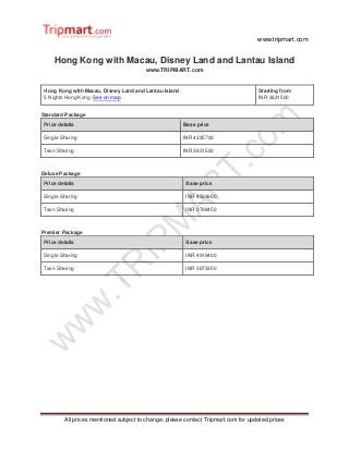 www.tripmart.com
All prices mentioned subject to change, please contact Tripmart.com for updated prices
Hong Kong with Macau, Disney Land and Lantau Island
www.TRIPMART.com
Hong Kong with Macau, Disney Land and Lantau Island
5 Nights Hong Kong See on map
Starting from
INR 3631500
Standard Package
Price details Base price
Single Sharing INR 4235700
Twin Sharing INR 3631500
Deluxe Package
Price details Base price
Single Sharing INR 4569600
Twin Sharing INR 3798450
Premier Package
Price details Base price
Single Sharing INR 4919400
Twin Sharing INR 3973350
 