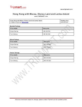 www.tripmart.com
Hong Kong with Macau, Disney Land and Lantau Island
www.TRIPMART.com
Hong Kong with Macau, Disney Land and Lantau Island
5 Nights Hong Kong See on map
Starting from
INR 3631500
Standard Package
Price details Base price
Single Sharing INR 4235700
Twin Sharing INR 3631500
Deluxe Package
Price details Base price
Single Sharing INR 4569600
Twin Sharing INR 3798450
Premier Package
Price details Base price
Single Sharing INR 4919400
Twin Sharing INR 3973350
All prices mentioned subject to change, please contact Tripmart.com for updated prices
 