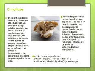 El maitake
 En la antigüedad el
uso del maitake era
algo habitual, ya
que este hongo
estaba considerado
como una de las
medicinas más
importantes que
existían, y es que se
le han aplicado
poderes curativos
sorprendentes, pues
es un refuerzo del
sistema
inmunológico del
organismo, así como
un prolongador de la
vida.
causa del poder que
posee de reforzar el
organismo, se tiene en
cuenta para su uso
para prevenir la
aparición de ciertas
enfermedades.
Además, tiene un alto
poder antiinflamatorio
que nos ayuda a
mitigar los efectos de
un sinfín de
enfermedades e
infecciones.
actúa como un poderoso
anticancerígeno, reduce la tensión y
equilibra el colesterol y el azúcar en sangre.
 