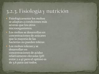  Fisiológicamente los mohos 
se adaptan a condiciones más 
severas que los otros 
microorganismos. 
 Los mohos se desarrollan en 
concentraciones de azúcares 
que la mayoría de las 
bacterias no pueden tolerar. 
 Los mohos toleran y se 
desarrollan en 
concentraciones de acidez 
relativamente elevadas (pH 
entre 2 a 9) pero el optimo es 
de 5.6 para casi todos. 
 