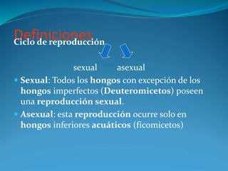 Definiciones
Ciclo de reproducción
sexual asexual
 Sexual: Todos los hongos con excepción de los
hongos imperfectos (Deuteromicetos) poseen
una reproducción sexual.
 Asexual: esta reproducción ocurre solo en
hongos inferiores acuáticos (ficomicetos)
 