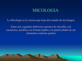 MICOLOGIA
La Micología es la ciencia que trata del estudio de los hongos.
Éstos son vegetales inferiores carentes de clorofila, son
eucariotes, aerobios, no forman tejidos y la pared celular de sus
elementos contiene quitina
 